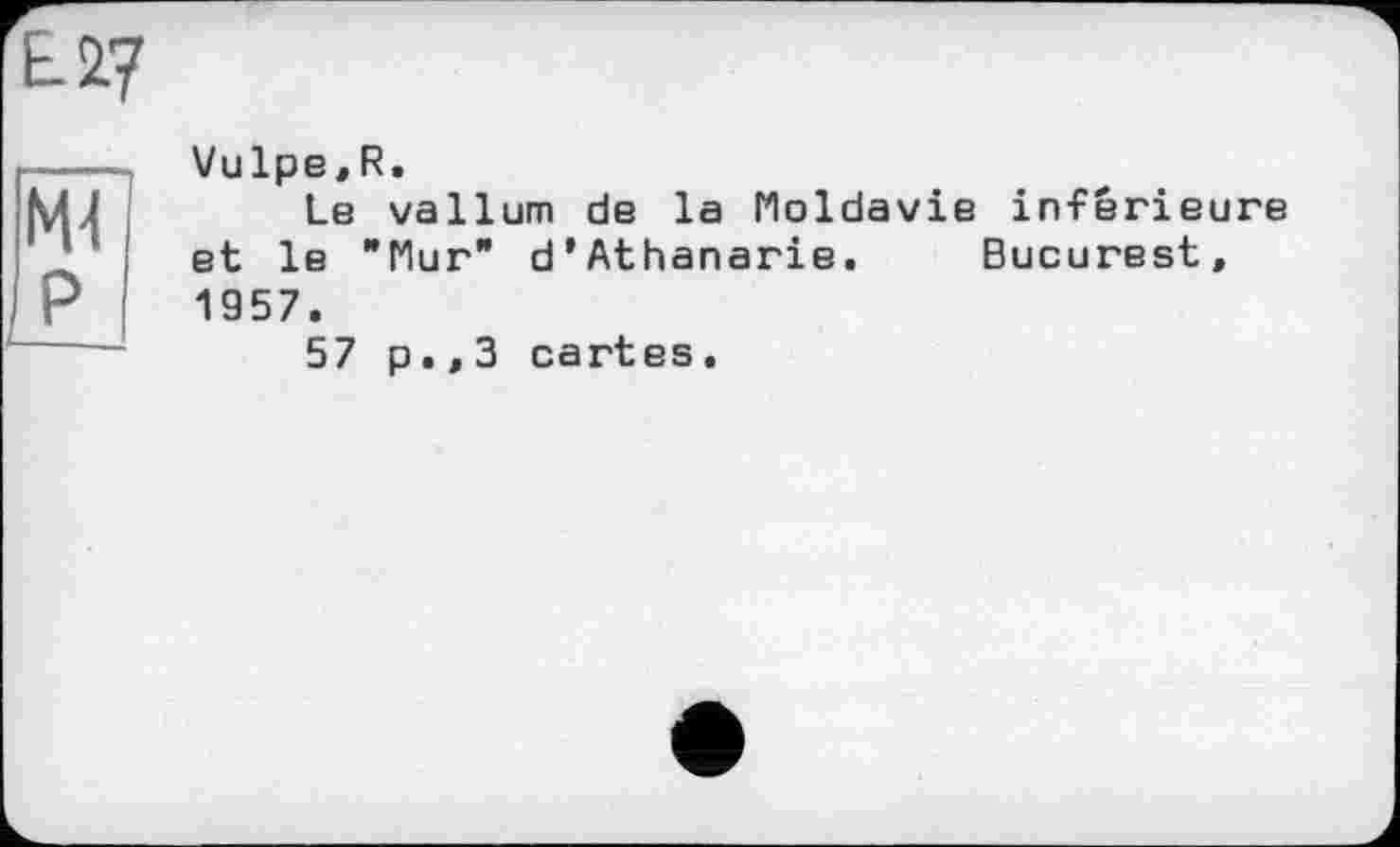 ﻿ЕЛ?
Ml
P
Vulpe,R.
Le vallum de la Moldavie inférieure et le "Mur" d’Athanarie. Bucurest, 1957.
57 p.,3 cartes.